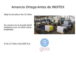 Amancio Ortega:Antes de INDITEX
•Dejó la escuela a los 12 años.
•Su carrera en el mundo téxtil
empieza a sus 14 años como
empleado.
•A los 27 años crea GOA S.A.
 