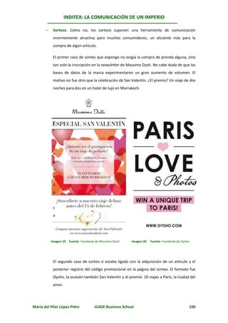 INDITEX: LA COMUNICACIÓN DE UN IMPERIO

           Sorteos. Cómo no, los sorteos suponen una herramienta de comunicación
            enormemente atractiva para muchos consumidores, un aliciente más para la
            compra de algún artículo.

            El primer caso de sorteo que expongo no exigía la compra de prenda alguna, sino
            tan solo la inscripción en la newsletter de Massimo Dutti. No cabe duda de que las
            bases de datos de la marca experimentaron un gran aumento de volumen. El
            motivo no fue otro que la celebración de San Valentín. ¿El premio? Un viaje de dos
            noches para dos en un hotel de lujo en Marrakech.




            E
            l


            s
            e
            g
            u
            n
            d
            o


            c
            a




           Imagen 25 Fuente: Facebook de Massimo Dutti    Imagen 26   Fuente: Facebook de Oysho




            El segundo caso de sorteo sí estaba ligado con la adquisición de un artículo y el
            posterior registro del código promocional en la página del sorteo. El formato fue
            Oysho, la ocasión también San Valentín y el premio: 10 viajes a París, la ciudad del
            amor.




María del Pilar López Pidre           ICADE Business School                                   100
 
