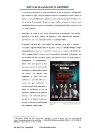INDITEX: LA COMUNICACIÓN DE UN IMPERIO

           ¿Estos dos sorteos resultan atractivos? Mucho. ¿Qué le suponen a Inditex? Muy
           poca inversión. ¿Qué consigue Inditex a cambio? La alimentación de sus bases de
           datos y una mayor fidelización. ¿Cuáles son las conclusiones? Que se trata de una
           herramienta de promoción de ventas muy fructífera a la que la empresa textil
           quizá debería recurrir con mayor asiduidad aunque, viendo lo bien que les van las
           cosas no lo necesita.

          Concursos. Se trata de otra de las herramientas promocionales que animan a
           participar a un gran número de personas. Para ejemplificarlo, expongo a
           continuación una serie casos observados en el seno de Inditex.

           El primero de ellos está relacionado con Bershka. ¿Cuál era el premio? La
           invitación a la première de la película española XP-3D en Madrid el 27 de diciembre
           y la posibilidad de posar en el photocall y conocer a sus actores. ¿Qué había que
           hacer para participar? Enviar un correo con una foto de tu look perfecto para esa
           noche junto con las 4 prendas Bershka que podrían lograr ese look, mejorarlo,
           completarlo    o    transformarlo!58
           Sobra decir que gracias a este
           concurso, además de aumentar las
           ventas de forma puntual mediante
           las compra de prendas para
           completar el look, sirvió para
           alimentar la base de datos de la
           marca    ya   que    solicitaban   el
           nombre completo de la persona, la
           fecha de nacimiento, el país de
           residencia, teléfono y un email de
           contacto. Un concurso perfecto
           acorde con el público objetivo de
           uno de los formatos más jóvenes e
                                                   Imagen 27       Fuente: Facebook de Bershka
           informales del imperio textil.




58
   BERSHKA. “Fotos del muro” [en línea]. Facebook. 19 de diciembre de 2011. Disponible en
https://www.facebook.com/photo.php?fbid=10150416545705936&set=a.59948175935.81157.531333709
35&type=3 [Consulta: 02 de abril de 2012]


María del Pilar López Pidre         ICADE Business School                                   101
 