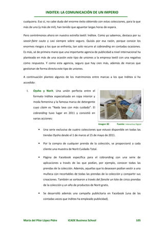 INDITEX: LA COMUNICACIÓN DE UN IMPERIO

cualquiera. Eso sí, no cabe duda del enorme éxito obtenido con estas colecciones, para la que
más de uno (y más de mil), han tenido que aguantar largas horas de espera.

Pero centrémonos ahora en nuestra estrella textil: Inditex. Como ya sabemos, destaca por su
savoir-faire cauto y casi siempre sobre seguro. Quizás por esa razón, porque conoce los
enormes riesgos a los que se enfrenta, tan solo recurre al cobranding en contadas ocasiones.
Es más, sé de primera mano que una importante agencia de publicidad a nivel internacional ha
planteado en más de una ocasión este tipo de uniones a la empresa textil con una negativa
como respuesta. Y como esta agencia, seguro que hay cien más, además de marcas que
gestionan de forma directa este tipo de uniones.

A continuación planteo algunos de los matrimonios entre marcas a los que Inditex sí ha
accedido:

  I.   Oysho y Norit. Una unión perfecta entre el
       formato Inditex especializado en ropa interior y
       moda femenina y la famosa marca de detergente
       cuyo claim es “Nada lava con más cuidado”. El
       cobranding tuvo lugar en 2011 y consistió en
       varias acciones:
                                                              Imagen 30      Fuente: Interactiva Digital

               Una serie exclusiva de cuatro colecciones que estuvo disponible en todas las
                tiendas Oysho desde el 1 de marzo al 15 de mayo de 2011.

               Por la compra de cualquier prenda de la colección, se proporcionó a cada
                cliente una muestra de Norit Cuidado Total.

               Página de Facebook específica para el cobranding con una serie de
                aplicaciones a través de las que podían, por ejemplo, conocer todas las
                prendas de la colección. Además, aquellas que lo deseasen podían vestir a una
                muñeca con recortables de todas las prendas de la colección y compartir sus
                creaciones. También se sortearon a través del fansite un lote de cinco prendas
                de la colección y un año de productos de Norit gratis.

               Se desarrolló además una campaña publicitaria en Facebook (una de las
                contadas veces que Inditex ha empleado publicidad).




María del Pilar López Pidre         ICADE Business School                                         105
 