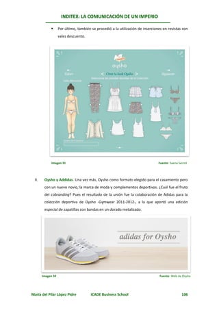 INDITEX: LA COMUNICACIÓN DE UN IMPERIO

                   Por último, también se procedió a la utilización de inserciones en revistas con
                    vales descuento.




             Imagen 31                                                           Fuente: Saena Secret




  II.    Oysho y Addidas. Una vez más, Oysho como formato elegido para el casamiento pero
         con un nuevo novio, la marca de moda y complementos deportivos. ¿Cuál fue el fruto
         del cobranding? Pues el resultado de la unión fue la colaboración de Adidas para la
         colección deportiva de Oysho -Gymwear 2011-2012-, a la que aportó una edición
         especial de zapatillas con bandas en un dorado metalizado.




        Imagen 32                                                                Fuente: Web de Oysho




María del Pilar López Pidre             ICADE Business School                                    106
 