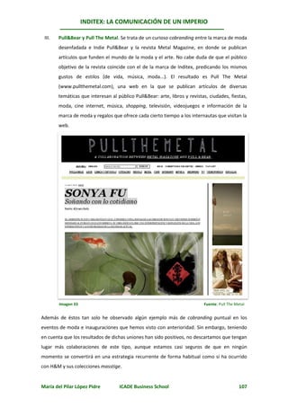 INDITEX: LA COMUNICACIÓN DE UN IMPERIO

 III.   Pull&Bear y Pull The Metal. Se trata de un curioso cobranding entre la marca de moda
        desenfadada e Indie Pull&Bear y la revista Metal Magazine, en donde se publican
        artículos que funden el mundo de la moda y el arte. No cabe duda de que el público
        objetivo de la revista coincide con el de la marca de Inditex, predicando los mismos
        gustos de estilos (de vida, música, moda...). El resultado es Pull The Metal
        (www.pullthemetal.com), una web en la que se publican artículos de diversas
        temáticas que interesan al público Pull&Bear: arte, libros y revistas, ciudades, fiestas,
        moda, cine internet, música, shopping, televisión, videojuegos e información de la
        marca de moda y regalos que ofrece cada cierto tiempo a los internautas que visitan la
        web.




        Imagen 33                                                           Fuente: Pull The Metal


Además de éstos tan solo he observado algún ejemplo más de cobranding puntual en los
eventos de moda e inauguraciones que hemos visto con anterioridad. Sin embargo, teniendo
en cuenta que los resultados de dichas uniones han sido positivos, no descartamos que tengan
lugar más colaboraciones de este tipo, aunque estamos casi seguros de que en ningún
momento se convertirá en una estrategia recurrente de forma habitual como sí ha ocurrido
con H&M y sus colecciones masstige.


María del Pilar López Pidre         ICADE Business School                                      107
 