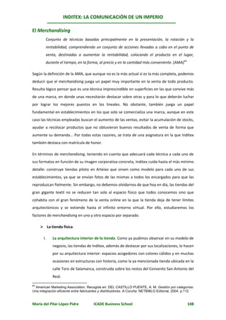INDITEX: LA COMUNICACIÓN DE UN IMPERIO

El Merchandising
        Conjunto de técnicas basadas principalmente en la presentación, la rotación y la
        rentabilidad, comprendiendo un conjunto de acciones llevadas a cabo en el punto de
        venta, destinadas a aumentar la rentabilidad, colocando el producto en el lugar,
        durante el tiempo, en la forma, al precio y en la cantidad más conveniente. (AMA)64

Según la definición de la AMA, que aunque no es la más actual sí es la más completa, podemos
deducir que el merchandising juega un papel muy importante en la venta de todo producto.
Resulta lógico pensar que es una técnica imprescindible en superficies en las que convive más
de una marca, en donde unas necesitarán destacar sobre otras y para lo que deberán luchar
por lograr los mejores puestos en los lineales. No obstante, también juega un papel
fundamental en establecimientos en los que solo se comercializa una marca, aunque en este
caso las técnicas empleadas buscan el aumento de las ventas, evitar la acumulación de stocks,
ayudar a recolocar productos que no obtuvieron buenos resultados de venta de forma que
aumente su demanda... Por todas estas razones, se trata de una asignatura en la que Inditex
también destaca con matrícula de honor.

En términos de merchandising, teniendo en cuenta que adecuará cada técnica a cada uno de
sus formatos en función de su imagen corporativa concreta, Inditex cuida hasta el más mínimo
detalle: construye tiendas piloto en Arteixo que sirven como modelo para cada uno de sus
establecimientos, ya que se envían fotos de las mismas a todos los encargados para que las
reproduzcan fielmente. Sin embargo, no debemos olvidarnos de que hoy en día, las tiendas del
gran gigante textil no se reducen tan solo al espacio físico que todos conocemos sino que
cohabita con el gran fenómeno de la venta online en la que la tienda deja de tener límites
arquitectónicos y se extiende hasta el infinito entorno virtual. Por ello, estudiaremos los
factores de merchandising en uno y otro espacio por separado.

      La tienda física.

       I.   La arquitectura interior de la tienda. Como ya pudimos observar en su modelo de
            negocio, las tiendas de Inditex, además de destacar por sus localizaciones, lo hacen
            por su arquitectura interior: espacios acogedores con colores cálidos y en muchas
            ocasiones en estructuras con historia, como la ya mencionada tienda ubicada en la
            calle Toro de Salamanca, construida sobre los restos del Convento San Antonio del
            Real.

64
  American Marketing Association. Recogida en: DEL CASTILLO PUENTE, A. M. Gestión por categorías:
Una integración eficiente entre fabricantes y distribuidores. A Coruña: NETBIBLO Editorial, 2004. p.112


María del Pilar López Pidre            ICADE Business School                                      108
 