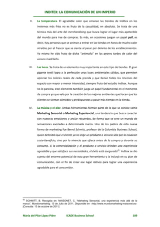 INDITEX: LA COMUNICACIÓN DE UN IMPERIO

      II.   La temperatura. El agradable calor que emanan las tiendas de Inditex en los
            inviernos más fríos no es fruto de la casualidad, en absoluto. Se trata de una
            técnica más del arte del merchandising que busca lograr el lugar más apetecible
            del mundo para irse de compras. Es más, en ocasiones juegan un papel pull, es
            decir, hay personas que se animan a entrar en las tiendas en horas de mucho calor
            atraídas por el frescor que se siente al pasar por delante de los establecimientos.
            Yo misma he sido fruto de dicha “artimaña” en las peores tardes de calor del
            verano madrileño.

     III.   Las luces. Se trata de un elemento muy importante en este tipo de tiendas. El gran
            gigante textil logra a la perfección unas luces ambientales cálidas, que permiten
            apreciar los colores reales de cada prenda y que llenan todos los rincones del
            espacio con mayor o menor intensidad, siempre fruto del estudio Inditex. Aunque
            no lo parezca, este elemento también juega un papel fundamental en el momento
            de compra ya que vela por la creación de los mejores ambientes que hacen que los
            clientes se sientan cómodos y predispuestos a pasar más tiempo en la tienda.

     IV.    La música y el olor. Ambas herramientas forman parte de lo que se conoce como
            Marketing Sensorial o Marketing Experiencial, una tendencia que busca conectar
            con nuestras emociones y anclar recuerdos, de forma que se cree un mundo de
            sensaciones asociadas a determinada marca. Uno de los padres de esta nueva
            forma de marketing fue Bernd Schmitt, profesor de la Columbia Business School,
            quien defendió que el cliente ya no elige un producto o servicio sólo por la ecuación
            coste-beneficio, sino por la vivencia que ofrece antes de la compra y durante su
            consumo. Si la comercialización y el producto o servicio brindan una experiencia
            agradable y que satisface sus necesidades, el éxito está asegurado65. Inditex se dio
            cuenta del enorme potencial de esta gran herramienta y la incluyó en su plan de
            comunicación, con el fin de crear ese lugar idóneo para lograr una experiencia
            agradable para el consumidor.




65
   SCHMITT, B. Recogida en: MAISONET, C. “Marketing Sensorial, una experiencia más allá de la
marca”. Mundomarketing. 13 de Julio de 2011. Disponible en http://www.mundomarketing-maisonet.es
[Consulta: 13 de octubre de 2011]


María del Pilar López Pidre          ICADE Business School                                    109
 