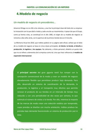 INDITEX: LA COMUNICACIÓN DE UN IMPERIO


    4. Modelo de negocio

Un modelo de negocio sin precedentes...

Amancio Ortega no se ciñó a los cánones, y esa fue la principal clave del éxito de su empresa:
la innovación con la que dotó a todos y cada una de sus movimientos. A pesar de que el Grupo,
como ya hemos visto, se constituyó en el año 1985, el origen de su modelo de negocio se
remonta a diez años atrás, con la apertura de la primera tienda Zara en A Coruña.

La Memoria Anual de 2010, que Inditex publicó en su página web oficial, señala que el éxito
de su modelo de negocio se basa en cinco claves principales: el cliente, la tienda, el diseño o
producción, la logística y los equipos. No obstante, a título personal, añadiría un punto más
que no se refiere a elementos de la empresa como tal, sino que hace referencia al modelo de
expansión internacional.




    El principal secreto del gran gigante textil fue romper con la
    concepción convencional de la moda y crear un modelo de negocio
    elevadamente flexible que permitiese producir bajo demanda. Para
    ello, desarrolló un sistema de coordinación de la demanda, la
    producción, la logística y el transporte muy efectivo que permite
    renovar el producto de sus tiendas en un intervalo de tiempo muy
    reducido y con una periodicidad de dos veces por semana, lo que
    estimula el número de visitas a la tienda. Por ello, mientras la mayoría
    de las marcas de moda crean una colección estática por temporada,
    cuyas prendas se diseñan con mucha antelación, Inditex produce las
    prendas bajo demanda favoreciendo un sistema de producción just in
    time.




María del Pilar López Pidre         ICADE Business School                                   11
 