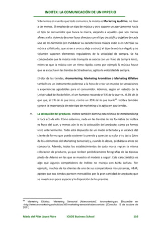INDITEX: LA COMUNICACIÓN DE UN IMPERIO

            Si tenemos en cuenta que todo comunica, la música o Marketing Auditivo, no iban
            a ser menos. El empleo de un tipo de música u otro supone un acercamiento hacia
            el tipo de consumidor que busca la marca, alejando a aquellos que son menos
            afines a ella. Además de crear lazos directos con el tipo de público objetivo de cada
            uno de los formatos (en Pull&Bear su característica música Indie o en Uterqüe su
            música sofisticada, que atrae a unos y aleja a otros), el tipo de música elegido y su
            volumen suponen elementos reguladores de la velocidad de compra. Se ha
            comprobado que la música más tranquila se asocia con un ritmo de compra lento,
            mientras que la música con un ritmo rápido, como por ejemplo la música house
            que se escucha en las tiendas de Stradivarius, agiliza la velocidad de compra.

            El olor de las tiendas, Aromarketing, Marketing Aromático o Marketing Olfativo
            también es un instrumento poderoso a la hora de crear un mundo de sensaciones
            y experiencias agradables para el consumidor. Además, según un estudio de la
            Universidad de Rockefeller, el ser humano recuerda el 5% de lo que ve, el 2% de lo
            que oye, el 1% de lo que toca, contra un 35% de lo que huele66. Inditex también
            conoce la importancia de este tipo de marketing y lo aplica en sus tiendas.

      V.    La colocación del producto. Inditex también domina esta técnica de merchandising
            y hace eco de ello. Como sabemos, nada en las tiendas de los formatos de Inditex
            es fruto del azar, y menos aún lo es la colocación del producto, como ya hemos
            visto anteriormente. Todo está dispuesto de un modo ordenado y al alcance del
            cliente de forma que pueda sostener la prenda y apreciar su color y su tacto (otro
            de los elementos del Marketing Sensorial) y, cuando lo desee, probársela antes de
            comprarla. Además, todos los establecimientos de cada marca reptan la misma
            colocación de producto, ya que reciben periódicamente fotografías de las tiendas
            piloto de Arteixo en las que se muestra el modelo a seguir. Esta característica es
            algo que algunos competidores de Inditex no maneja con tanta soltura. Por
            ejemplo, muchos de los clientes de uno de sus competidores más potentes, H&M,
            opinan que sus tiendas parecen mercadillos por la gran cantidad de producto que
            se muestra en poco espacio y la disposición de las prendas.




66
    Marketing Olfativo. “Marketing Sensorial (Abercrombie)”. Aromarketing.es. Disponible en
http://www.aromarketing.es/noticias/365-marketing-sensorial-abercrombie [Consulta: 13 de octubre de
2011]


María del Pilar López Pidre           ICADE Business School                                      110
 