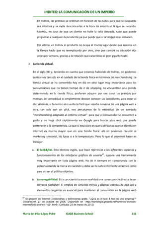 INDITEX: LA COMUNICACIÓN DE UN IMPERIO

             En Inditex, las prendas se ordenan en función de las tallas para que la búsqueda
             sea intuitiva y se evite descolocarlas a la hora de encontrar la que se necesita.
             Además, en caso de que un cliente no halle la talla deseada, sabe que puede
             preguntar a cualquier dependiente ya que puede que sí la tengan en el almacén.

             Por último, en Inditex el producto no ocupa el mismo lugar desde que aparece en
             la tienda hasta que es reemplazado por otro, sino que cambia su situación dos
             veces por semana, gracias a la rotación que caracteriza al gran gigante textil.

      La tienda virtual.

         En el siglo XXI y, teniendo en cuenta que estamos hablando de Inditex, no podemos
         centrarnos tan solo en el cuidado de la tienda física en términos de merchandising. La
         tienda virtual se ha convertido hoy en día en otro lugar muy importante para los
         consumidores que no tienen tiempo de ir de shopping, no encuentran una prenda
         determinada en la tienda física, prefieren adquirir por ese canal las prendas por
         motivos de comodidad o simplemente desean conocer las colecciones para estar al
         día. Además, si tenemos en cuenta lo fácil que resulta moverse de una página web a
         otra, tan solo con un click, nos percatamos de la necesidad de un acertado
         “merchandising adaptado al entorno virtual” para que el consumidor se encuentre a
         gusto y no haga click rápidamente en Google para buscar otra web que pueda
         pertenecer a la competencia. Lo que sí está claro es que la dificultad que se plantea en
         Internet es mucho mayor que en una tienda física: allí no podemos recurrir al
         marketing sensorial, las luces o a la temperatura. Pero lo que sí podemos hacer es
         trabajar:

        a. El look&feel. Este término inglés, que hace referencia a los diferentes aspectos y
             funcionamiento de los interfaces gráficos de usuario67, supone una herramienta
             muy importante en toda página web. Ha de ir siempre en consonancia con la
             personalidad de la marca en cuestión y debe ser lo suficientemente atractivo como
             para atraer al público objetivo.

        b. La navegabilidad. Esta característica es en realidad una consecuencia directa de un
             correcto look&feel. El empleo de sencillos menús y páginas exentas de pop-ups y
             elementos cargantes es esencial para mantener al consumidor en la página web

67
   El glosario de Internet: Diccionarios y definiciones gratis. “¿Qué es el look & feel de una empresa?”
Glosario.net. 27 de octubre de 2006. Disponible en http://tecnologia.glosario.net/terminos-tecnicos-
internet/look-and-feel-1021.html [Consulta: 23 de marzo de 2012]


María del Pilar López Pidre            ICADE Business School                                       111
 