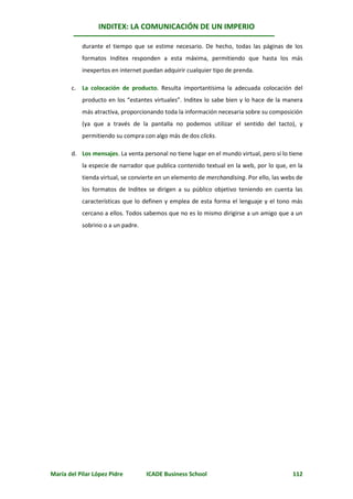 INDITEX: LA COMUNICACIÓN DE UN IMPERIO

           durante el tiempo que se estime necesario. De hecho, todas las páginas de los
           formatos Inditex responden a esta máxima, permitiendo que hasta los más
           inexpertos en internet puedan adquirir cualquier tipo de prenda.

       c. La colocación de producto. Resulta importantísima la adecuada colocación del
           producto en los “estantes virtuales”. Inditex lo sabe bien y lo hace de la manera
           más atractiva, proporcionando toda la información necesaria sobre su composición
           (ya que a través de la pantalla no podemos utilizar el sentido del tacto), y
           permitiendo su compra con algo más de dos clicks.

       d. Los mensajes. La venta personal no tiene lugar en el mundo virtual, pero sí lo tiene
           la especie de narrador que publica contenido textual en la web, por lo que, en la
           tienda virtual, se convierte en un elemento de merchandising. Por ello, las webs de
           los formatos de Inditex se dirigen a su público objetivo teniendo en cuenta las
           características que lo definen y emplea de esta forma el lenguaje y el tono más
           cercano a ellos. Todos sabemos que no es lo mismo dirigirse a un amigo que a un
           sobrino o a un padre.




María del Pilar López Pidre        ICADE Business School                                  112
 