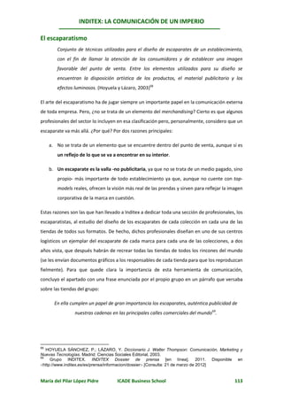 INDITEX: LA COMUNICACIÓN DE UN IMPERIO

El escaparatismo
        Conjunto de técnicas utilizadas para el diseño de escaparates de un establecimiento,
        con el fin de llamar la atención de los consumidores y de establecer una imagen
        favorable del punto de venta. Entre los elementos utilizados para su diseño se
        encuentran la disposición artística de los productos, el material publicitario y los
        efectos luminosos. (Hoyuela y Lázaro, 2003)68

El arte del escaparatismo ha de jugar siempre un importante papel en la comunicación externa
de toda empresa. Pero, ¿no se trata de un elemento del merchandising? Cierto es que algunos
profesionales del sector lo incluyen en esa clasificación pero, personalmente, considero que un
escaparate va más allá. ¿Por qué? Por dos razones principales:

     a. No se trata de un elemento que se encuentre dentro del punto de venta, aunque sí es
        un reflejo de lo que se va a encontrar en su interior.

     b. Un escaparate es la valla -no publicitaria, ya que no se trata de un medio pagado, sino
        propio- más importante de todo establecimiento ya que, aunque no cuente con top-
        models reales, ofrecen la visión más real de las prendas y sirven para reflejar la imagen
        corporativa de la marca en cuestión.

Estas razones son las que han llevado a Inditex a dedicar toda una sección de profesionales, los
escaparatistas, al estudio del diseño de los escaparates de cada colección en cada una de las
tiendas de todos sus formatos. De hecho, dichos profesionales diseñan en uno de sus centros
logísticos un ejemplar del escaparate de cada marca para cada una de las colecciones, a dos
años vista, que después habrán de recrear todas las tiendas de todos los rincones del mundo
(se les envían documentos gráficos a los responsables de cada tienda para que los reproduzcan
fielmente). Para que quede clara la importancia de esta herramienta de comunicación,
concluyo el apartado con una frase enunciada por el propio grupo en un párrafo que versaba
sobre las tiendas del grupo:

       En ella cumplen un papel de gran importancia los escaparates, auténtica publicidad de
                 nuestras cadenas en las principales calles comerciales del mundo69.




68
   HOYUELA SÁNCHEZ, P.; LÁZARO, Y. Diccionario J. Walter Thompson: Comunicación, Marketing y
Nuevas Tecnologías. Madrid: Ciencias Sociales Editorial, 2003.
69
     Grupo INDITEX. INDITEX Dossier de prensa [en línea]. 2011. Disponible en
http://www.inditex.es/es/prensa/informacion/dossier [Consulta: 21 de marzo de 2012]


María del Pilar López Pidre          ICADE Business School                                   113
 
