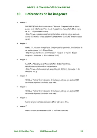 INDITEX: LA COMUNICACIÓN DE UN IMPERIO


   10.         Referencias de las imágenes

      Imagen 1

               REUTERS/HO OLD. Foto publicada en: “Amancio Ortega asciende al quinto
               puesto en la lista 'Forbes'” [en línea]. Europa Press. Nueva York: 07 de marzo
               de 2012. Disponible en Internet
               http://www.europapress.es/economia/noticia-amancio-ortega-asciende-
               quinto-puesto-lista-forbes-20120307204136.html [Consulta: 20 de marzo de
               2012]

      Imagen 2

               REMO. “24 horas en el imperio de Zara (infografía)” [en línea]. Trendencias. 05
               de septiembre de 2011. Disponible en
               http://www.trendencias.com/marcas/24-horas-en-el-imperio-de-zara-
               infografia [Consulta: 18 de octubre de 2011]

      Imagen 3

               GARCÍA, I. “De compras en Nuestra Señora de Zara” [en línea].
               Ocholeguas.com/elmundo.es. Disponible en
               http://www.ocholeguas.com/la_postal/postal_30.html [Consulta: 21 de
               marzo de 2012]

      Imagen 4

               TOBÍO, L. Visita al Centro Logístico de Inditex en Arteixo, con la clase MBA
               Escuela de Negocios Caixanova 2008-2009.

      Imagen 5

               TOBÍO, L. Visita al Centro Logístico de Inditex en Arteixo, con la clase MBA
               Escuela de Negocios Caixanova 2008-2009.

      Imagen 6

               Fuente propia. Fecha de realización: 24 de febrero de 2012.

      Imagen 7

               Fuente propia. Fecha de realización 24 de febrero de 2012.




María del Pilar López Pidre         ICADE Business School                                     116
 