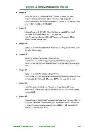 INDITEX: LA COMUNICACIÓN DE UN IMPERIO

      Imagen 8

               Foto publicada en: El Equipo de PQNLV. “Versace for H&M” [en línea].
               Porquenosotraslovalemos.com. 20 de octubre de 2011. Disponible en
               http://porquenosotraslovalemosblog.blogspot.com.es/2011/10/versace-for-
               h.html [Consulta: 06 de abril de 2012]

      Imagen 9

               Foto publicada en: CHONG, M. “Marni for H&M Spring 2012” [en línea].
               Plussixfive. 05 de diciembre de 2011. Disponible en
               http://www.plussixfive.com/2011/12/05/marni-for-hm-spring-2012/
               [Consulta: 06 de abril de 2012]

      Imagen 10

               Captura de pantalla: Web de Lefties. Disponible en  http://www.lefties.com
               [Consulta: 13 de marzo]

       Imagen 11

               Captura de pantalla: Web de Zara. Disponible en
               http://www.zara.com/webapp/wcs/stores/servlet/product/es/es/zara-
               S2012/189521/706537/CAMISETA%2BESCOTE%2BESPALDA [Consulta: 06 de
               abril]

      Imagen 12

               Captura de pantalla: Web de Zara. Disponible en
               http://www.zara.com/webapp/wcs/stores/servlet/ShopGuideHowShopSubVi
               ew?catalogId=19551&langId=-5&storeId=10701 [Consulta: 06 de abril]

      Imagen 13

               YAGO PALLÁS, A.; GIMÉNEZ, J. A. “Clients” [en línea]. Sanserif Creatius.
               Disponible en http://www.sanserif.es/clientes.php?id=23 [Consulta: 17 de
               enero de 2012]

      Imagen 14

               Foto publicada en: JHURTADOV “Inditex planea lanzar en el mercado el Zara de
               los zapatos” [en línea]. Empresa en España. 21 de enero de 2011. Disponible
               en http://empresaenespana.blogspot.com.es/2011_01_01_archive.html
               [Consulta: 20 de marzo de 2012]




María del Pilar López Pidre       ICADE Business School                                 117
 