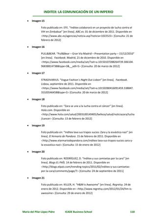 INDITEX: LA COMUNICACIÓN DE UN IMPERIO

      Imagen 15

               Foto publicada en: EFE. “Inditex colaborará en un proyecto de lucha contra el
               VIH en Zimbabue” [en línea]. ABC.es. 01 de diciembre de 2011. Disponible en
               http://www.abc.es/agencias/noticia.asp?noticia=1022523 [Consulta: 21 de
               febrero de 2012]

      Imagen 16

               PULL&BEAR. “Pull&Bear – Gran Vía Madrid – Presentation party – 15/12/2010”
               [en línea]. Facebook. Madrid, 21 de diciembre de 2010. Disponible en
               https://www.facebook.com/media/set/?set=a.10150107288264739.306104.
               96838814738&type=3&__adt=5 [Consulta: 20 de marzo de 2012]

      Imagen 17

               STRADIVARIUS. “Vogue Fashion´s Night Out Lisbon” [en línea]. Facebook.
               Lisboa, septiembre de 2011. Disponible en
               https://www.facebook.com/media/set/?set=a.10150280416091459.338847.
               35320546458&type=3 [Consulta: 20 de marzo de 2012]

      Imagen 18

               Foto publicada en: “Zara se une a la lucha contra el cáncer” [en línea].
               Hola.com. Disponible en
               http://www.hola.com/salud/2003100149405/belleza/salud/noticiazara/lucha
               /cancer [Consulta: 13 de febrero de 2012]

      Imagen 19

               Foto publicada en: “Inditex lava sus trapos sucios: Zara y la esvástica nazi” [en
               línea]. El Armario de Pandora. 15 de febrero de 2011. Disponible en
               http://www.elarmariodepandora.com/inditex-lava-sus-trapos-sucios-zara-y-
               la-esvastica-nazi [Consulta: 15 de enero de 2012]

      Imagen 20

               Foto publicada en: RODRÍGUEZ, D. “Inditex y sus camisetas por la cara” [en
               línea]. Blogs EL PAÍS. 14 de febrero de 2011. Disponible en
               http://blogs.elpais.com/trending-topics/2011/02/inditex-y-sus-camisetas-
               por-la-cara/comments/page/7 [Consulta: 24 de septiembre de 2011]

      Imagen 21

               Foto publicada en: KILLER, H. “H&M is Awesome” [en línea]. Regretsy. 24 de
               enero de 2012. Disponible en http://www.regretsy.com/2012/01/24/hm-is-
               awesome [Consulta: 29 de enero de 2012]




María del Pilar López Pidre         ICADE Business School                                    118
 