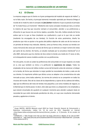 INDITEX: LA COMUNICACIÓN DE UN IMPERIO

        4.1     El Cliente
La empresa asegura que el cliente es el gran protagonista del modelo de negocio de Inditex3, y
no le falta razón. De hecho, el principal elemento innovador aportado por Amancio Ortega al
mundo de la moda ha sido el concepto de fast fashion mediante el que se postula el principio
de “la moda fresca y al momento”. Mediante este nuevo concepto iniciado por Zara, se extrae
la máxima de que hay que escuchar siempre al consumidor, atender a sus preferencias y
ofrecerles lo que buscan de una forma rápida y accesible. Para ello, Inditex estudia de forma
asidua qué es lo que se lleva (mediante sus coolhunters) y qué es lo que más se vende
(mediante los encargados de sus tiendas). En función de estos parámetros, diseña los
productos que más se ajustan a los gustos del público objetivo de cada una de las marcas en
un período de tiempo muy reducido. Además, como ya hemos visto, renueva sus tiendas con
nueva mercancía dos veces por semana de forma que se estimula un mayor número de visitas
por parte de los clientes. De hecho, un estudio realizado por la consultora Interbrand4 en el
año 2007, demuestra que los clientes de Zara visitan la tienda una media de 17 veces al año,
en la búsqueda de nuevos modelos acordes con sus preferencias.

Por otra parte, no solo se cuidan las preferencias del consumidor en lo que respecta a la moda
en sí, sino que también se mima a la perfección la experiencia de compra. Todos los
empleados de las marcas de Inditex reciben cursos de formación antes de comenzar a trabajar
en la tienda, de forma que atiendan lo mejor posible las necesidades de todos y cada uno de
sus clientes. Es importante señalar que dichos cursos se adaptan a las características de cada
mercado ya que, como todos sabemos, las normas de cortesía no se comparten en todos los
rincones del mundo. Otra de las claves de los dependientes y cajeros de las cadenas de Inditex,
algo que las diferencia del resto de tiendas más pequeñas y con otros modelos de negocio, es
la libertad que el cliente posee. Es decir, éste sabe que tiene a su disposición a los empleados y
que estarán encantados de ayudarle en cualquier momento para atender cualquier duda sin
necesidad de que estén demasiado pendientes de ellos, en cuyo caso resultarían demasiado
pesados y agobiarían al cliente.




3
  Grupo INDITEX. INDITEX Memoria anual 2010 [en línea]. Dirección General de Comunicación y
Relaciones Institucionales, Inditex S.A. 16 de junio de 2011. Disponible en Internet
http://www.inditex.es/es/prensa/informacion/informes_anuales p. 9 [Consulta: 18 de octubre de
2011]
4
 GONZÁLEZ, J. “Sólo Google corre más que Zara” [en línea]. Elmundo.es. Madrid: 27 de Julio de 2007.
Disponible en http://www.elmundo.es/mundodinero/2007/07/27/economia/1185537036.html [Consulta:
19 de octubre de 2011]


María del Pilar López Pidre          ICADE Business School                                      12
 