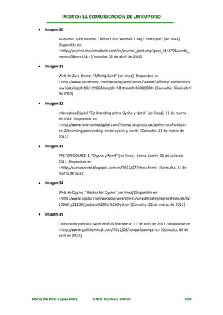 INDITEX: LA COMUNICACIÓN DE UN IMPERIO

      Imagen 30

               Massimo Dutti Journal. “What’s in a Women’s Bag? Participa!“ [en línea].
               Disponible en
               http://journal.massimodutti.com/es/journal_post.php?post_id=370&punto_
               menu=0&nn=124 [Consulta: 02 de abril de 2012]

      Imagen 31

               Web de Zara Home. “Affinity Card” [en línea]. Disponible en
               http://www.zarahome.com/webapp/wcs/stores/servlet/AffinityCardServiceV
               iew?catalogId=80219900&langId=-5&storeId=84009900 [Consulta: 06 de abril
               de 2012]

      Imagen 32

               Interactiva Digital “Co-branding entre Oysho y Norit” [en línea]. 11 de marzo
               de 2011. Disponible en
               http://www.interactivadigital.com/interactiva/noticias/quiero-profundizar-
               en-2/branding/cobranding-entre-oysho-y-norit [Consulta: 21 de marzo de
               2012]

      Imagen 33

               PASTOR GÓMEZ, E. “Oysho y Norit” [en línea]. Saena Secret. 01 de Julio de
               2011. Disponible en
               http://saenasecret.blogspot.com.es/2011/07/elena.html [Consulta: 21 de
               marzo de 2012]

      Imagen 34

               Web de Oysho. “Adidas for Oysho” [en línea] Disponible en
               http://www.oysho.com/webapp/wcs/stores/servlet/category/oyshoes/es/60
               109601/211002/adidas%2Bfor%2BOysho [Consulta: 21 de marzo de 2012]

      Imagen 35

               Captura de pantalla: Web de Pull The Metal. 11 de abril de 2012. Disponible en
               http://www.pullthemetal.com/2012/04/sonya-fusonya-fu [Consulta: 06 de
               abril de 2012]




María del Pilar López Pidre        ICADE Business School                                  120
 
