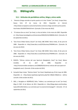 INDITEX: LA COMUNICACIÓN DE UN IMPERIO


     11.            Bibliografía

         11.1 Artículos de periódicos online, blogs y otras webs
1.   “Amancio Ortega asciende al quinto puesto en la lista 'Forbes'” [en línea]. Europa Press.
     Nueva         York:        07   de    marzo     de        2012.     Disponible    en      Internet
     http://www.europapress.es/economia/noticia-amancio-ortega-asciende-quinto-puesto-
     lista-forbes-20120307204136.html [Consulta: 25 de marzo de 2012]

2.   “El sistema Zara es único” [en línea]. La Voz de Galicia. 16 de marzo de 2002. Disponible
     en http://www.lavozdegalicia.es/hemeroteca/2002/03/16/1008260.shtml [Consulta: 24
     de septiembre de 2011]

3. “Zara forces Dhaka factory closure” [en línea]. BBC NEWS. Reino Unido, 23 de junio de
     2008. Disponible en http://news.bbc.co.uk/2/hi/business/7469446.stm. [Consulta: 26
     de enero de 2012]

4. “Zara forces Dhaka factory closure” [en línea]. BBC NEWS. Reino Unido, 23 de junio de
     2008. Disponible en http://news.bbc.co.uk/2/hi/business/7469446.stm. [Consulta: 26
     de enero de 2012]

5. ÀCRATA. “Últimas noticias del caso Spectrum (Bangladesh, Zara)” [en línea]. Manos
     Invisibles.           24        de      abril        de           2008.      Disponible        en
     http://manosinvisibles.wordpress.com/2008/04/24/ultimas-noticias-del-caso-spectrum-
     bangladesh-zara/ [Consulta: 18 de octubre de 2011]

6. Campaña Ropa Limpia. “Noticias Setem” [en línea]. Ropalimpia.org. 03 de mayo de 2006.
     Disponible en http://www.ropalimpia.org/noticia.php?idc=19&idn=93&idi=es [última
     consulta: 18 de octubre de 2011].

7. EBEL, L. Recogida en: RODRÍGUEZ, Delia. “Inditex y sus camisetas por la cara” [en línea].
     Blogs EL PAÍS. 14 de febrero de 2011. Disponible en http://blogs.elpais.com/trending-
     topics/2011/02/inditex-y-sus-camisetas-por-la-cara/comments/page/7 [Consulta: 24 de
     septiembre de 2011]




María del Pilar López Pidre               ICADE Business School                                    121
 