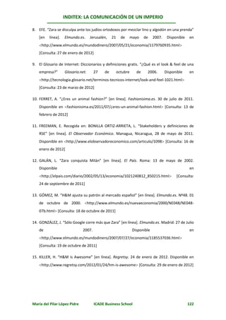 INDITEX: LA COMUNICACIÓN DE UN IMPERIO

8. EFE. “Zara se disculpa ante los judíos ortodoxos por mezclar lino y algodón en una prenda”
   [en   línea].   Elmundo.es.     Jerusalén,    21     de      mayo    de    2007.    Disponible   en
   http://www.elmundo.es/mundodinero/2007/05/21/economia/1179760935.html
   [Consulta: 27 de enero de 2012]

9. El Glosario de Internet: Diccionarios y definiciones gratis. “¿Qué es el look & feel de una
   empresa?”       Glosario.net.      27    de        octubre      de    2006.        Disponible    en
   http://tecnologia.glosario.net/terminos-tecnicos-internet/look-and-feel-1021.html
   [Consulta: 23 de marzo de 2012]

10. FERRET, A. “¿Eres un animal fashion?” [en línea]. Fashionisima.es. 30 de julio de 2011.
   Disponible en fashionisima.es/2011/07/¿eres-un-animal-fashion.html [Consulta: 13 de
   febrero de 2012]

11. FREEMAN, E. Recogida en: BONILLA ORTIZ-ARRIETA, L. “Stakeholders y definiciones de
   RSE” [en línea]. El Observador Económico. Managua, Nicaragua, 28 de mayo de 2011.
   Disponible en http://www.elobservadoreconomico.com/articulo/1098 [Consulta: 16 de
   enero de 2012]

12. GALÁN, L. “Zara conquista Milán” [en línea]. El País. Roma: 13 de mayo de 2002.
   Disponible                                                                                       en
   http://elpais.com/diario/2002/05/13/economia/1021240812_850215.html                    [Consulta:
   24 de septiembre de 2011]

13. GÓMEZ, M. “H&M ajusta su patrón al mercado español” [en línea]. Elmundo.es. Nº48. 01
   de octubre de 2000. http://www.elmundo.es/nuevaeconomia/2000/NE048/NE048-
   07b.html [Consulta: 18 de octubre de 2011]

14. GONZÁLEZ, J. “Sólo Google corre más que Zara” [en línea]. Elmundo.es. Madrid: 27 de Julio
   de                         2007.                              Disponible                         en
   http://www.elmundo.es/mundodinero/2007/07/27/economia/1185537036.html
   [Consulta: 19 de octubre de 2011]

15. KILLER, H. “H&M is Awesome” [en línea]. Regretsy. 24 de enero de 2012. Disponible en
   http://www.regretsy.com/2012/01/24/hm-is-awesome [Consulta: 29 de enero de 2012]




María del Pilar López Pidre           ICADE Business School                                         122
 