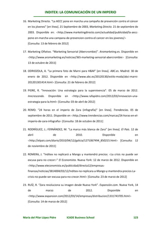 INDITEX: LA COMUNICACIÓN DE UN IMPERIO

16. Marketing Directo. “La AECC pone en marcha una campaña de prevención contra el cáncer
   en los jóvenes” [en línea]. 21 Septiembre de 2003, Marketing Directo. 21 de septiembre de
   2003. Disponible en: http://www.marketingdirecto.com/actualidad/publicidad/la-aecc-
   pone-en-marcha-una-campana-de-prevencion-contra-el-cancer-en-los-jovenes/
   [Consulta: 13 de febrero de 2012]

17. Marketing Olfativo. “Marketing Sensorial (Abercrombie)”. Aromarketing.es. Disponible en
   http://www.aromarketing.es/noticias/365-marketing-sensorial-abercrombie [Consulta:
   13 de octubre de 2011]

18. ODRIOZOLA, A. “La primera foto de Marni para H&M” [en línea]. ABC.es. Madrid: 30 de
   enero de 2012. Disponible en http://www.abc.es/20120130/estilo-moda/abci-marni-
   201201301414.html [Consulta: 21 de febrero de 2012]

19. PIDRE, R. “Innovación: Una estrategia para la supervivencia”. 05 de marzo de 2012.
   Inncrescendo.    Disponible   en        http://www.rafapidre.com/2012/03/innovacion-una-
   estrategia-para-la.html [Consulta: 03 de abril de 2012]

20. REMO. “24 horas en el imperio de Zara (infografía)” [en línea]. Trendencias. 05 de
   septiembre de 2011. Disponible en http://www.trendencias.com/marcas/24-horas-en-el-
   imperio-de-zara-infografia [Consulta: 18 de octubre de 2011]

21. RODRÍGUEZ, J.; FERNÁNDEZ, M. “La marca más blanca de Zara” [en línea]. El País. 12 de
   abril                de                   2010.               Disponible              en
   http://elpais.com/diario/2010/04/12/galicia/1271067494_850215.html [Consulta: 12
   de noviembre de 2011]

22. ROMERA, J. “Inditex no replicará a Mango y mantendrá precios: La crisis no puede ser
   excusa para no crecer” El Economista. Nueva York: 12 de marzo de 2012. Disponible en
   http://www.eleconomista.es/publicidad/directa12/empresas-
   finanzas/noticias/3814004/03/12/Inditex-no-replicara-a-Mango-y-mantendra-precios-La-
   crisis-no-puede-ser-excusa-para-no-crecer.html [Consulta: 23 de marzo de 2012]

23. RUÍZ, R. “Zara revoluciona su imagen desde Nueva York”. Expansión.com. Nueva York, 14
   de              marzo              de             2012.           Disponible          en
   http://www.expansion.com/2012/03/14/empresas/distribucion/1331743705.html
   [Consulta: 14 de marzo de 2012]




María del Pilar López Pidre        ICADE Business School                                123
 