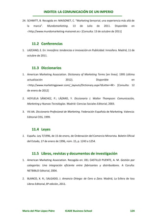 INDITEX: LA COMUNICACIÓN DE UN IMPERIO

24. SCHMITT, B. Recogida en: MAISONET, C. “Marketing Sensorial, una experiencia más allá de
   la    marca”.    Mundomarketing.       13    de    Julio    de    2011.   Disponible   en
   http://www.mundomarketing-maisonet.es [Consulta: 13 de octubre de 2011]



        11.2 Conferencias
1. LAZCANO, E. En: Innosfera: tendencias e innovación en Publicidad. Innosfera. Madrid, 11 de
   octubre de 2011.



        11.3 Diccionarios
1. American Marketing Association. Dictionary of Marketing Terms [en línea]. 1995 (última
   actualización                     2012).                    Disponible                 en
   http://www.marketingpower.com/_layouts/Dictionary.aspx?dLetter=M [Consulta: 12
   de enero de 2012]

2. HOYUELA SÁNCHEZ, P.; LÁZARO, Y. Diccionario J. Walter Thompson: Comunicación,
   Marketing y Nuevas Tecnologías. Madrid: Ciencias Sociales Editorial, 2003.

3. VV.AA. Diccionario Profesional de Marketing. Federación Española de Marketing. Valencia:
   Editorial CISS, 1999.



        11.4 Leyes
1. España. Ley 7/1996, de 15 de enero, de Ordenación del Comercio Minorista. Boletín Oficial
   del Estado, 17 de enero de 1996, núm. 15, p. 1243 a 1254.



        11.5 Libros, revistas y documentos de investigación
1. American Marketing Association. Recogida en: DEL CASTILLO PUENTE, A. M. Gestión por
   categorías: Una integración eficiente entre fabricantes y distribuidores. A Coruña:
   NETBIBLO Editorial, 2004.

2. BLANCO, X. R.; SALGADO, J. Amancio Ortega: de Cero a Zara. Madrid, La Esfera de loss
   Libros Editorial, 8ª edición, 2011.




María del Pilar López Pidre          ICADE Business School                                124
 