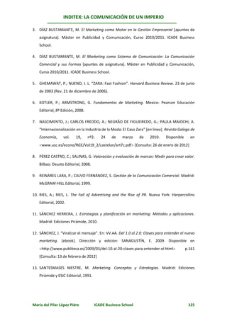 INDITEX: LA COMUNICACIÓN DE UN IMPERIO

3. DÍAZ BUSTAMANTE, M. El Marketing como Motor en la Gestión Empresarial [apuntes de
    asignatura]. Máster en Publicidad y Comunicación, Curso 2010/2011. ICADE Business
    School.

4. DÍAZ BUSTAMANTE, M. El Marketing como Sistema de Comunicación: La Comunicación
    Comercial y sus Formas [apuntes de asignatura]. Máster en Publicidad y Comunicación,
    Curso 2010/2011. ICADE Business School.

5. GHEMAWAT, P.; NUENO, J. L. “ZARA: Fast Fashion”. Harvard Business Review. 23 de junio
    de 2003 (Rev. 21 de diciembre de 2006).

6. KOTLER, P.; ARMSTRONG, G. Fundamentos de Marketing. Mexico: Pearson Educación
    Editorial, 8º Edición, 2008.

7. NASCIMENTO, J.; CARLOS FREDDO, A.; NEGRÃO DE FIGUEIREDO, G.; PAULA MAIOCHI, A.
    “Internacionalización en la Industria de la Moda: El Caso Zara” [en línea]. Revista Galega de
    Economía,     vol.    19,      nº2.   24    de    marzo    de     2010.    Disponible     en
    www.usc.es/econo/RGE/Vol19_2/castelan/art7c.pdf [Consulta: 26 de enero de 2012]

8. PÉREZ CASTRO, C.; SALINAS, G. Valoración y evaluación de marcas: Medir para crear valor.
    Bilbao: Deusto Editorial, 2008.

9. REINARES LARA, P.; CALVO FERNÁNDEZ, S. Gestión de la Comunicación Comercial. Madrid:
    McGRAW-HILL Editorial, 1999.

10. RIES, A.; RIES, L. The Fall of Advertising and the Rise of PR. Nueva York: Harpercollins
    Editorial, 2002.

11. SÁNCHEZ HERRERA, J. Estrategias y planificación en marketing: Métodos y aplicaciones.
    Madrid: Ediciones Pirámide, 2010.

12. SÁNCHEZ, J. “Viralizar el mensaje”. En: VV.AA. Del 1.0 al 2.0: Claves para entender el nuevo
    marketing. [ebook]. Dirección y edición: SANAGUSTÍN, E. 2009. Disponible en
    http://www.publiteca.es/2009/03/del-10-al-20-claves-para-entender-el.html             p.161
    [Consulta: 13 de febrero de 2012]

13. SANTESMASES MESTRE, M. Marketing. Conceptos y Estrategias. Madrid: Ediciones
    Pirámide y ESIC Editorial, 1991.




María del Pilar López Pidre            ICADE Business School                                 125
 