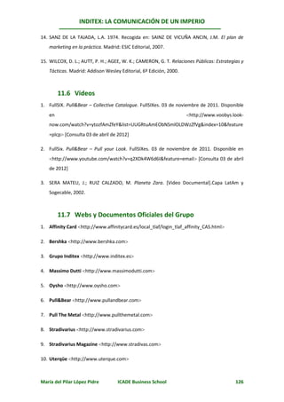 INDITEX: LA COMUNICACIÓN DE UN IMPERIO

14. SANZ DE LA TAJADA, L.A. 1974. Recogida en: SAINZ DE VICUÑA ANCIN, J.M. El plan de
   marketing en la práctica. Madrid: ESIC Editorial, 2007.

15. WILCOX, D. L.; AUTT, P. H.; AGEE, W. K.; CAMERON, G. T. Relaciones Públicas: Estrategias y
   Tácticas. Madrid: Addison Wesley Editorial, 6º Edición, 2000.



        11.6 Videos
1. FullSIX. Pull&Bear – Collective Catalogue. FullSIXes. 03 de noviembre de 2011. Disponible
   en                                                              http://www.voobys.look-
   now.com/watch?v=ytozfAmZfeY&list=UUGRtuAmEObNSmlOLDWzZfVg&index=10&feature
   =plcp [Consulta 03 de abril de 2012]

2. FullSix. Pull&Bear – Pull your Look. FullSIXes. 03 de noviembre de 2011. Disponible en
   http://www.youtube.com/watch?v=q2XDk4W6d6I&feature=email [Consulta 03 de abril
   de 2012]

3. SERA MATEU, J.; RUIZ CALZADO, M. Planeta Zara. [Video Documental].Capa LatAm y
   Sogecable, 2002.



        11.7 Webs y Documentos Oficiales del Grupo
1. Affinity Card http://www.affinitycard.es/local_tlaf/login_tlaf_affinity_CAS.html

2. Bershka http://www.bershka.com

3. Grupo Inditex http://www.inditex.es

4. Massimo Dutti http://www.massimodutti.com

5. Oysho http://www.oysho.com

6. Pull&Bear http://www.pullandbear.com

7. Pull The Metal http://www.pullthemetal.com

8. Stradivarius http://www.stradivarius.com

9. Stradivarius Magazine http://www.stradivas.com

10. Uterqüe http://www.uterque.com



María del Pilar López Pidre        ICADE Business School                                  126
 