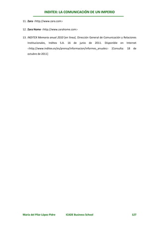 INDITEX: LA COMUNICACIÓN DE UN IMPERIO

11. Zara http://www.zara.com

12. Zara Home http://www.zarahome.com

13. INDITEX Memoria anual 2010 [en línea]. Dirección General de Comunicación y Relaciones
   Institucionales,   Inditex   S.A.    16   de   junio   de   2011.   Disponible   en   Internet
   http://www.inditex.es/es/prensa/informacion/informes_anuales           [Consulta:   18   de
   octubre de 2011]




María del Pilar López Pidre            ICADE Business School                                  127
 