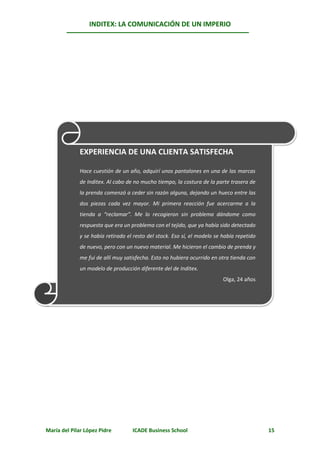 INDITEX: LA COMUNICACIÓN DE UN IMPERIO




             EXPERIENCIA DE UNA CLIENTA SATISFECHA

             Hace cuestión de un año, adquirí unos pantalones en una de las marcas
             de Inditex. Al cabo de no mucho tiempo, la costura de la parte trasera de
             la prenda comenzó a ceder sin razón alguna, dejando un hueco entre las
             dos piezas cada vez mayor. Mi primera reacción fue acercarme a la
             tienda a “reclamar”. Me lo recogieron sin problema dándome como
             respuesta que era un problema con el tejido, que ya había sido detectado
             y se había retirado el resto del stock. Eso sí, el modelo se había repetido
             de nuevo, pero con un nuevo material. Me hicieron el cambio de prenda y
             me fui de allí muy satisfecha. Esto no hubiera ocurrido en otra tienda con
             un modelo de producción diferente del de Inditex.
                                                                          Olga, 24 años




María del Pilar López Pidre        ICADE Business School                                   15
 