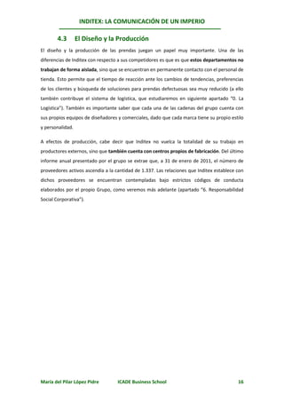 INDITEX: LA COMUNICACIÓN DE UN IMPERIO

        4.3       El Diseño y la Producción
El diseño y la producción de las prendas juegan un papel muy importante. Una de las
diferencias de Inditex con respecto a sus competidores es que es que estos departamentos no
trabajan de forma aislada, sino que se encuentran en permanente contacto con el personal de
tienda. Esto permite que el tiempo de reacción ante los cambios de tendencias, preferencias
de los clientes y búsqueda de soluciones para prendas defectuosas sea muy reducido (a ello
también contribuye el sistema de logística, que estudiaremos en siguiente apartado “0. La
Logística”). También es importante saber que cada una de las cadenas del grupo cuenta con
sus propios equipos de diseñadores y comerciales, dado que cada marca tiene su propio estilo
y personalidad.

A efectos de producción, cabe decir que Inditex no vuelca la totalidad de su trabajo en
productores externos, sino que también cuenta con centros propios de fabricación. Del último
informe anual presentado por el grupo se extrae que, a 31 de enero de 2011, el número de
proveedores activos ascendía a la cantidad de 1.337. Las relaciones que Inditex establece con
dichos proveedores se encuentran contempladas bajo estrictos códigos de conducta
elaborados por el propio Grupo, como veremos más adelante (apartado “6. Responsabilidad
Social Corporativa”).




María del Pilar López Pidre        ICADE Business School                                  16
 