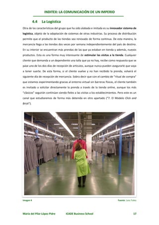 INDITEX: LA COMUNICACIÓN DE UN IMPERIO

           4.4   La Logística
Otra de las características del grupo que ha sido alabada e imitada es su innovador sistema de
logística, objeto de la adaptación de sistemas de otras industrias. Su proceso de distribución
permite que el producto de las tiendas sea renovado de forma continua. De esta manera, la
mercancía llega a las tiendas dos veces por semana independientemente del país de destino.
En su interior se encuentran más prendas de las que ya estaban en tienda y además, nuevos
productos. Esta es una forma muy interesante de estimular las visitas a la tienda. Cualquier
cliente que demanda a un dependiente una talla que ya no hay, recibe como respuesta que se
pase uno de los dos días de recepción de artículos, aunque nunca pueden asegurarle que vaya
a tener suerte. De esta forma, si el cliente vuelve y no han recibido la prenda, volverá el
siguiente día de recepción de mercancía. Sobra decir que con el cambio de “ritual de compra”
que estamos experimentando gracias al entorno virtual sin barreras físicas, el cliente también
es invitado a solicitar directamente la prenda a través de la tienda online, aunque los más
“clásicos” seguirán continúan siendo fieles a las visitas a los establecimientos. Pero este es un
canal que estudiaremos de forma más detenida en otro apartado (“7. El Modelo Click and
Brick”).




Imagen 4                                                                         Fuente: Lara Tobío




María del Pilar López Pidre         ICADE Business School                                       17
 
