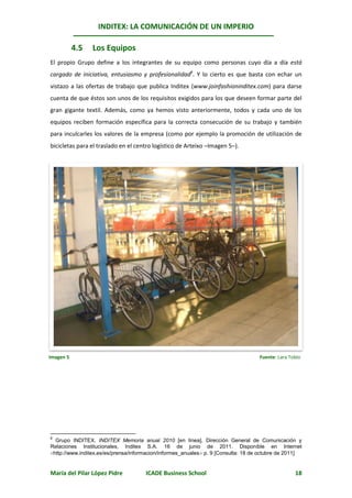 INDITEX: LA COMUNICACIÓN DE UN IMPERIO

           4.5   Los Equipos
El propio Grupo define a los integrantes de su equipo como personas cuyo día a día está
cargado de iniciativa, entusiasmo y profesionalidad6. Y lo cierto es que basta con echar un
vistazo a las ofertas de trabajo que publica Inditex (www.joinfashioninditex.com) para darse
cuenta de que éstos son unos de los requisitos exigidos para los que deseen formar parte del
gran gigante textil. Además, como ya hemos visto anteriormente, todos y cada uno de los
equipos reciben formación específica para la correcta consecución de su trabajo y también
para inculcarles los valores de la empresa (como por ejemplo la promoción de utilización de
bicicletas para el traslado en el centro logístico de Arteixo –Imagen 5–).




Imagen 5                                                                            Fuente: Lara Tobío




6
  Grupo INDITEX. INDITEX Memoria anual 2010 [en línea]. Dirección General de Comunicación y
Relaciones Institucionales, Inditex S.A. 16 de junio de 2011. Disponible en Internet
http://www.inditex.es/es/prensa/informacion/informes_anuales p. 9 [Consulta: 18 de octubre de 2011]


María del Pilar López Pidre           ICADE Business School                                        18
 