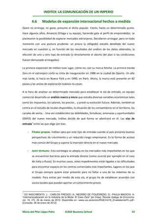 INDITEX: LA COMUNICACIÓN DE UN IMPERIO

        4.6       Modelos de expansión internacional hechos a medida
Quien no arriesga, no gana, presume el dicho popular. Cierto, hasta un determinado punto.
Hace algunos años, Amancio Ortega y su equipo, haciendo gala al perfil de emprendedor, se
plantearon la posibilidad de explorar mercados extranjeros. Decidieron arriesgar, pero en todo
momento con una postura prudente: un previo (y obligado) estudio detallado del nuevo
mercado en cuestión y, en función de los resultados del análisis de los datos obtenidos, la
elección de uno u otro tipo de entrada (o directamente el aborto del plan si las condiciones
fuesen demasiado arriesgadas).

La primera expansión de Inditex tuvo lugar, cómo no, con su marca fetiche. La primera tienda
Zara en el extranjero cortó su cinta de inauguración en 1988 en la ciudad de Oporto. Un año
más tarde, lo hacía en Nueva York y en 1990, en París. Ahora, la marca está presente en 82
países y las ansias de exploración todavía no cesan.

A la hora de analizar un determinado mercado para establecer la vía de entrada, un equipo
comercial desarrolla un análisis macro y micro que estudia diversas variables económicas tales
como los impuestos, los salarios, los precios... y prevé su evolución futura. Además, también se
centra en el estudio de locales disponibles, la situación de los competidores en el territorio, los
canales de venta... Una vez establecidos las debilidades, fortalezas, amenazas y oportunidades
(DAFO) del nuevo mercado, Inditex decide de qué forma se adentrará en él. Las vías de
entrada7 entre las que elige son tres:

       Filiales propias. Inditex opta por este tipo de entrada cuando el país presenta buenas
        perspectivas de crecimiento y un reducido riesgo empresarial. Es la forma de acceso
        más común del Grupo y supone la inversión directa en el nuevo mercado.

       Joint Ventures. Esta estrategia se adopta en los mercados más importantes en los que
        se encuentran barreras para la entrada directa (como ocurrió por ejemplo en el caso
        de Italia o Rusia). En muchos casos, estos impedimentos están ligados a las dificultades
        para encontrar espacio en los centros comerciales más importantes, lugares en los que
        el Grupo siempre quiere estar presente para no faltar a una de las máximas de su
        modelo. Para entrar por medio de esta vía, el grupo ha de establecer acuerdos con
        socios locales que puedan aportar un conocimiento previo.


7
  DO NASCIMENTO, J. ; CARLOS FREDDO, A.; NEGRÃO DE FIGUEIREDO, G.; PAULA MAIOCHI, A.
“Internacionalización en la Industria de la Moda: El Caso Zara” [en línea]. Revista Galega de Economía,
vol. 19, nº2. 24 de marzo de 2010. Disponible en www.usc.es/econo/RGE/Vol19_2/castelan/art7c.pdf
[Consulta: 26 de enero de 2012]


María del Pilar López Pidre            ICADE Business School                                        19
 