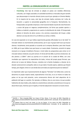INDITEX: LA COMUNICACIÓN DE UN IMPERIO

       Franchising. Este tipo de entrada se adopta en países con notables diferencias
        culturales, con riesgos asociados a la actividad económica o mercados de gran tamaño
        que desaconsejan la inversión directa (como ocurrió por ejemplo en Oriente Medio).
        En la mayoría de los casos, este tipo de entrada implica contratos de 5 años de
        duración y supone la exclusividad geográfica de la franquicia. Normalmente, los
        franquiciados son grandes empresas a nivel nacional desde el punto de vista financiero
        y socios del grupo en negocios complementarios, de forma que pueden aportar a
        Inditex su tradición y experiencia en cuanto a la distribución de moda. El franquiciado
        obtiene el derecho de pleno acceso a los servicios corporativos del Grupo y debe
        destinar una tasa de entre el 5 y el 10% de sus ventas a Inditex.

Un caso de expansión en el que Inditex experimentó grandes dificultades fue el de Italia8. El
mercado italiano es enormemente proteccionista, por lo que el grupo textil tuvo que buscar
alianzas. Inicialmente, tenía pactado un acuerdo con la empresa Benetton, pero éste fracasó
en 1999, por lo que Inditex tuvo que buscar un nuevo aliado. Finalmente, encontró el apoyo
necesario en el grupo inmobiliario Percassi e inició todos los preparativos para entrar en el
mercado italiano mediante una joint venture. El 10 de abril de 2002, la primera tienda Zara -de
dos plantas y 1.500m2- abrió sus puertas en el corazón de la ciudad de Milán, con unos
resultados que superaron las expectativas de todos, incluso del propio grupo Percassi, que
afirmó de la mano de Stefano Percassi, miembro de la familia fundadora y director de la
división comercial de la compañía: éxito es lo que todo el mundo espera, sabemos que llevará
tiempo, pero llegará. Entrar en una tienda Zara será toda una experiencia para los italianos9.

Es importante saber que el posicionamiento de algunos “formatos” de Inditex (tal y como los
denomina en propio imperio textil), especialmente el de Zara, no es el mismo en todos los
países en los que está presente, como consecuencia directa del nivel adquisitivo de la
población del lugar en cuestión. Por ejemplo, en México, Zara es una marca a la que acceden
habitantes de clase media y alta, dadas las características culturales y económicas en las que se
desarrolla el país, mientras que en España, el nivel de adquisición necesario es mucho menor.




8
  GALÁN, L. “Zara conquista Milán” [en línea]. El País. Roma: 13 de mayo de 2002. Disponible        en
http://elpais.com/diario/2002/05/13/economia/1021240812_850215.html [Consulta: 24 de septiembre   de
2011]
9
  “El sistema Zara es único” [en línea]. La Voz de Galicia. 16 de marzo de 2002. Disponible         en
http://www.lavozdegalicia.es/hemeroteca/2002/03/16/1008260.shtml [Consulta: 24 de septiembre      de
2011]


María del Pilar López Pidre           ICADE Business School                                         20
 