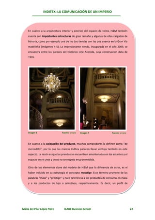 INDITEX: LA COMUNICACIÓN DE UN IMPERIO




     En cuanto a la arquitectura interior y exterior del espacio de venta, H&M también
     cuenta con importantes estructuras de gran tamaño y algunas de ellas cargadas de
     historia, como por ejemplo una de las dos tiendas con las que cuenta en la Gran Vía
     madrileña (Imágenes 4-5). La impresionante tienda, inaugurada en el año 2009, se
     encuentra entre las pareces del histórico cine Avenida, cuya construcción data de
     1926.




     Imagen 6                    Fuente: propia   Imagen 7                 Fuente: propia



     En cuanto a la colocación del producto, muchos compradores la definen como “de
     mercadillo”, por lo que las marcas Inditex parecen llevar ventaja también en este
     aspecto. La razón es que las prendas se encuentran amontonadas en los estantes y el
     espacio entre unos y otros no se respeta en gran medida.

     Otro de los elementos clave del modelo de H&M que lo diferencia de otros, es el
     haber incluido en su estrategia el concepto masstige. Este término proviene de las
     palabras “mass” y “prestige” y hace referencia a los productos de consumo en masa
     y a los productos de lujo o selectivos, respectivamente. Es decir, un perfil de
     estamos




María del Pilar López Pidre        ICADE Business School                                    22
 