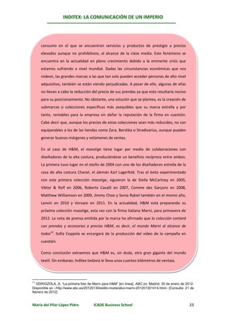 INDITEX: LA COMUNICACIÓN DE UN IMPERIO




     consumo en el que se encuentran servicios y productos de prestigio a precios
     elevados aunque no prohibitivos, al alcance de la clase media. Este fenómeno se
     encuentra en la actualidad en pleno crecimiento debido a la eminente crisis que
     estamos sufriendo a nivel mundial. Dadas las circunstancias económicas que nos
     rodean, las grandes marcas a las que tan solo pueden acceder personas de alto nivel
     adquisitivo, también se están viendo perjudicadas. A pesar de ello, algunas de ellas
     no llevan a cabo la reducción del precio de sus prendas ya que esto resultaría nocivo
     para su posicionamiento. No obstante, una solución que se plantea, es la creación de
     submarcas o colecciones específicas más asequibles que su marca estrella y por
     tanto, rentables para la empresa sin dañar la reputación de la firma en cuestión.
     Cabe decir que, aunque los precios de estas colecciones sean más reducidos, no son
     equiparables a los de las tiendas como Zara, Bershka o Stradivarius, aunque pueden
     generar buenos márgenes y volúmenes de ventas.

     En el caso de H&M, el masstige tiene lugar por medio de colaboraciones con
     diseñadores de la alta costura, produciéndose un beneficio recíproco entre ambos.
     La primera tuvo lugar en el otoño de 2004 con uno de los diseñadores estrella de la
     casa de alta costura Chanel, el alemán Karl Lagerfeld. Tras el éxito experimentado
     con esta primera colección masstige, siguieron la de Stella McCartney en 2005,
     Viktor & Rolf en 2006, Roberto Cavalli en 2007, Comme des Garçons en 2008,
     Matthew Williamson en 2009, Jimmy Choo y Sonia Rykiel también en el mismo año,
     Lanvin en 2010 y Versace en 2011. En la actualidad, H&M está preparando su
     próxima colección masstige, esta vez con la firma italiana Marni, para primavera de
     2012. La nota de prensa emitida por la marca ha afirmado que la colección contará
     con1011
         prendas y accesorios a precios H&M, es decir, el mundo Marni al alcance de
     todos10. Sofia Coppola se encargará de la producción del video de la campaña en
     cuestión.

     Como conclusión extraemos que H&M es, sin duda, otro gran gigante del mundo
     textil. Sin embargo, Inditex todavía le lleva unos cuantos kilómetros de ventaja.




11
  ODRIOZOLA, A. “La primera foto de Marni para H&M” [en línea]. ABC.es. Madrid: 30 de enero de 2012.
Disponible en http://www.abc.es/20120130/estilo-moda/abci-marni-201201301414.html [Consulta: 21 de
febrero de 2012]


María del Pilar López Pidre          ICADE Business School                                       23
 