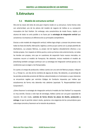 INDITEX: LA COMUNICACIÓN DE UN IMPERIO


    5. Estructura

        5.1      Modelo de estructura vertical
Otra de las claves del éxito de este gran imperio reside en su estructura. Como hemos visto
con anterioridad, uno de los pilares del modelo de negocio de Inditex es su concepción
innovadora de Fast Fashion. Sin embargo, esta característica de moda fresca, rápida y al
alcance de todos no sería posible si no fuese por la estrategia de integración vertical que
caracteriza a la empresa y la diferencia de sus principales competidores.

Gracias a este modelo de integración vertical, Inditex logra dirigir y conocer de primera mano
todas las fases de diseño, fabricación, logística y venta ya que cuenta con su propia plantilla de
diseñadores, sus propias fábricas, su propia red de logística elevadamente efectiva y sus
tiendas propias. Con respecto al último punto y como ya hemos visto anteriormente, no todas
las tiendas son propias, sino que en cuestiones de expansión hacia nuevos mercados, en
ocasiones recurre al modelo de franquicia. No obstante, incluso mediante el modelo de
franchising también consigue continuar con su estrategia de integración vertical gracias a las
condiciones que se exigen a los franquiciados.

En cuanto a la etapa de producción, Inditex cuenta con una serie de fábricas propias. Indipunt
S.L. y Tempe S.L. son dos de los nombres de algunas de éstas. No obstante, un porcentaje de
las prendas producidas proviene de fábricas subcontratadas en el extranjero y cuyas relaciones
se encuentran regidas por estrictos Códigos de Conducta impuestos por Inditex que
estudiaremos de forma más detenida más adelante (apartado “6. Responsabilidad Social
Corporativa”).

¿Cómo favorece la estrategia de integración vertical al modelo de Fast Fashion? La respuesta
es muy sencilla. Gracias a este tipo de estrategia, Inditex cuenta con una gran capacidad de
reacción. De este modo, controla de forma directa los plazos de diseño, producción y
entrega, lo que le permite reducir stocks, ajustarse a las exigencias de los consumidores para
cada etapa concreta y favorecer así la rotación de producto.




María del Pilar López Pidre          ICADE Business School                                     25
 