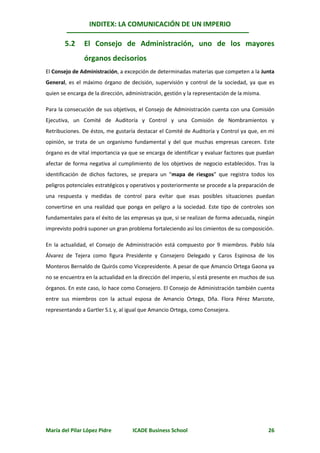 INDITEX: LA COMUNICACIÓN DE UN IMPERIO

       5.2      El Consejo de Administración, uno de los mayores
                órganos decisorios
El Consejo de Administración, a excepción de determinadas materias que competen a la Junta
General, es el máximo órgano de decisión, supervisión y control de la sociedad, ya que es
quien se encarga de la dirección, administración, gestión y la representación de la misma.

Para la consecución de sus objetivos, el Consejo de Administración cuenta con una Comisión
Ejecutiva, un Comité de Auditoría y Control y una Comisión de Nombramientos y
Retribuciones. De éstos, me gustaría destacar el Comité de Auditoría y Control ya que, en mi
opinión, se trata de un organismo fundamental y del que muchas empresas carecen. Este
órgano es de vital importancia ya que se encarga de identificar y evaluar factores que puedan
afectar de forma negativa al cumplimiento de los objetivos de negocio establecidos. Tras la
identificación de dichos factores, se prepara un “mapa de riesgos” que registra todos los
peligros potenciales estratégicos y operativos y posteriormente se procede a la preparación de
una respuesta y medidas de control para evitar que esas posibles situaciones puedan
convertirse en una realidad que ponga en peligro a la sociedad. Este tipo de controles son
fundamentales para el éxito de las empresas ya que, si se realizan de forma adecuada, ningún
imprevisto podrá suponer un gran problema fortaleciendo así los cimientos de su composición.

En la actualidad, el Consejo de Administración está compuesto por 9 miembros. Pablo Isla
Álvarez de Tejera como figura Presidente y Consejero Delegado y Caros Espinosa de los
Monteros Bernaldo de Quirós como Vicepresidente. A pesar de que Amancio Ortega Gaona ya
no se encuentra en la actualidad en la dirección del imperio, sí está presente en muchos de sus
órganos. En este caso, lo hace como Consejero. El Consejo de Administración también cuenta
entre sus miembros con la actual esposa de Amancio Ortega, Dña. Flora Pérez Marcote,
representando a Gartler S.L y, al igual que Amancio Ortega, como Consejera.




María del Pilar López Pidre         ICADE Business School                                    26
 
