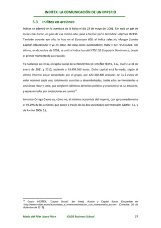INDITEX: LA COMUNICACIÓN DE UN IMPERIO

        5.3      Inditex en acciones
Inditex se adentró en la aventura de la Bolsa el día 23 de mayo del 2001. Tan solo un par de
meses más tarde, en julio de ese mismo año, pasó a formar parte del índice selectivo IBEX35.
También durante ese año, lo hizo en el Eurostoxx 600, el índice selectivo Morgan Stanley
Capital International y ya en 2002, del Dow Jones Sustainability Index y del FTSE4Good. Por
último, en diciembre de 2004, se unió al índice bursátil FTSE ISS Corporate Governance, desde
el primer momento de su creación.

Ya hablando en cifras, el capital social de la INDUSTRIA DE DISEÑO TEXTIL, S.A., matriz al 31 de
enero de 2011 y 2010, asciende a 93.499.560 euros. Dicho capital está formado, según el
último informe anual presentado por el grupo, por 623.330.400 acciones de 0,15 euros de
valor nominal cada una, totalmente suscritas y desembolsadas, todas ellas pertenecientes a
una única clase y serie, que confieren idénticos derechos políticos y económicos a sus titulares,
y representadas por anotaciones en cuenta12.

Amancio Ortega Gaona es, cómo no, el máximo accionista del imperio, con aproximadamente
el 59,29% de las acciones, que posee a través de las dos sociedades patrimoniales Gartler, S.L. y
de Partler 2006, S.L.




12
     Grupo INDITEX. “Capital Social”. [en línea]. Acción y Capital Social. Disponible en
http://www.inditex.es/es/accionistas_e_inversores/relacion_con_inversores/la_accion [Consulta: 20 de
diciembre de 2011]


María del Pilar López Pidre           ICADE Business School                                        27
 
