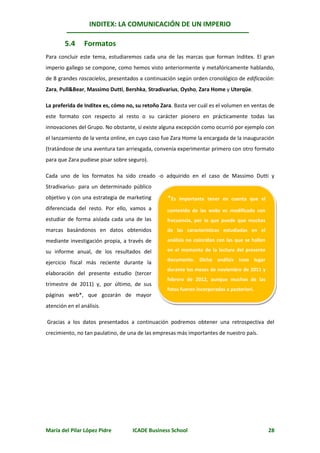 INDITEX: LA COMUNICACIÓN DE UN IMPERIO

        5.4     Formatos
Para concluir este tema, estudiaremos cada una de las marcas que forman Inditex. El gran
imperio gallego se compone, como hemos visto anteriormente y metafóricamente hablando,
de 8 grandes rascacielos, presentados a continuación según orden cronológico de edificación:
Zara, Pull&Bear, Massimo Dutti, Bershka, Stradivarius, Oysho, Zara Home y Uterqüe.

La preferida de Inditex es, cómo no, su retoño Zara. Basta ver cuál es el volumen en ventas de
este formato con respecto al resto o su carácter pionero en prácticamente todas las
innovaciones del Grupo. No obstante, sí existe alguna excepción como ocurrió por ejemplo con
el lanzamiento de la venta online, en cuyo caso fue Zara Home la encargada de la inauguración
(tratándose de una aventura tan arriesgada, convenía experimentar primero con otro formato
para que Zara pudiese pisar sobre seguro).

Cada uno de los formatos ha sido creado -o adquirido en el caso de Massimo Dutti y
Stradivarius- para un determinado público
objetivo y con una estrategia de marketing        *Es   importante tener en cuenta que el
diferenciada del resto. Por ello, vamos a         contenido de las webs es modificado con
estudiar de forma aislada cada una de las         frecuencia, por lo que puede que muchas
marcas basándonos en datos obtenidos              de las características estudiadas en el

mediante investigación propia, a través de        análisis no coincidan con las que se hallen

su informe anual, de los resultados del           en el momento de la lectura del presente
                                                  documento. Dicho análisis tuvo lugar
ejercicio fiscal más reciente durante la
                                                  durante los meses de noviembre de 2011 y
elaboración del presente estudio (tercer
                                                  febrero de 2012, aunque muchas de las
trimestre de 2011) y, por último, de sus
                                                  fotos fueron incorporadas a posteriori.
páginas web*, que gozarán de mayor
atención en el análisis.

Gracias a los datos presentados a continuación podremos obtener una retrospectiva del
crecimiento, no tan paulatino, de una de las empresas más importantes de nuestro país.




María del Pilar López Pidre        ICADE Business School                                        28
 