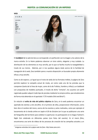 INDITEX: LA COMUNICACIÓN DE UN IMPERIO

                                                                                               *
WEB




El look&feel de la web de Zara se corresponde a la perfección con la imagen y los valores de la
marca estrella. En la Home podemos observar un tono sobrio, elegante y muy cuidado. La
distribución de los elementos es muy sencilla, por lo que se facilita mucho la navegabilidad a
través de sus menús. Además, por si nos quedase alguna duda acerca de la facilidad de
navegación de la web, Zara también pone a nuestra disposición un buscador propio altamente
eficaz y muy sencillo.

Como es de esperar, y al igual que el resto de webs de los formatos Inditex, la página de Zara
permite explorar la campaña actual de moda, así como cada una de las prendas que la
componen (tanto de la línea de mujer, como de la de Trafaluc, hombre y niños) y un lookbook
con propuestas de modelos puntuales. A través de dicho “armario”, los usuarios con perfil
registrado pueden adquirir todo tipo de prendas mediante la compra online, que estudiaremos
de forma más detenida en el apartado 7 (“El modelo Click and Brick”).

En relación al estilo de vida del público objetivo de Zara, en la web podemos encontrar un
apartado de eventos y otro de films. En el primero de ellos, proporcionan información, como
bien dice el nombre del menú, acerca de los eventos y actos realizados, como por ejemplo el
lanzamiento de la tienda online en Japón el 20 de Octubre (en la que se publicaron una serie
de fotografías del territorio para celebrar la apertura) o la participación en la Vogue Fashion’s
Night Out celebrada en diferentes países (con fotos del evento). En el menú films,
encontramos una serie de vídeos de los procesos de creación de las campañas actuales y un

*
    Imágenes extraídas de la página web de Zara http://www.zara.com


María del Pilar López Pidre             ICADE Business School                                 32
 