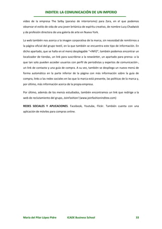 INDITEX: LA COMUNICACIÓN DE UN IMPERIO

vídeo de la empresa The Selby (paraíso de interiorismo) para Zara, en el que podemos
observar el estilo de vida de una joven británica de espíritu creativo, de nombre Lucy Chadwick
y de profesión directora de una galería de arte en Nueva York.

La web también nos acerca a la imagen corporativa de la marca, sin necesidad de remitirnos a
la página oficial del grupo textil, en la que también se encuentra este tipo de información. En
dicho apartado, que se halla en el menú desplegable “+INFO”, también podemos encontrar un
localizador de tiendas, un link para suscribirse a la newsletter, un apartado para prensa -a la
que tan solo pueden acceder usuarios con perfil de periodistas y expertos de comunicación-,
un link de contacto y una guía de compra. A su vez, también se despliega un nuevo menú de
forma automática en la parte inferior de la página con más información sobre la guía de
compra, links a las redes sociales en las que la marca está presente, las políticas de la marca y,
por último, más información acerca de la propia empresa.

Por último, además de los menús estudiados, también encontramos un link que redirige a la
web de reclutamiento del grupo, JoinFashion! (www.joinfashioninditex.com)

REDES SOCIALES Y APLICACIONES. Facebook, Youtube, Flickr. También cuenta con una
aplicación de móviles para compras online.




María del Pilar López Pidre          ICADE Business School                                     33
 