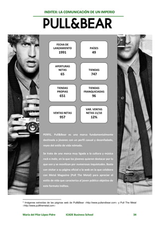 INDITEX: LA COMUNICACIÓN DE UN IMPERIO

                                                                                              *
                                     Pull&Bear




                            FECHA DE
                          LANZAMIENTO                    PAÍSES
                               1991                        49


                            APERTURAS
                              NETAS                     TIENDAS
                                65                         747


                              TIENDAS                  TIENDAS
                              PROPIAS               FRANQUICIADAS
                               651                         96


                                                      VAR. VENTAS
                          VENTAS NETAS                NETAS 11/10
                               957                        12%



                 PERFIL. Pull&Bear es una marca fundamentalmente
                 destinada a jóvenes con un perfil casual y desenfadado,
                 reyes del estilo de vida nómada.

                 Se trata de una marca muy ligada a la cultura y música
                 rock e Indie, en la que los jóvenes quieren destacar por lo
                 que son y se movilizan por numerosas inquietudes. Basta
                 con visitar a su página oficial o la web en la que colabora
                 con Metal Magazine (Pull The Metal) para apreciar el
                 estilo de vida que caracteriza al joven público objetivo de
                 este formato Inditex.




* Imágenes extraídas de las páginas web de Pull&Bear http://www.pullandbear.com y Pull The Metal
http://www.pullthemetal.com


María del Pilar López Pidre          ICADE Business School                                     34
 