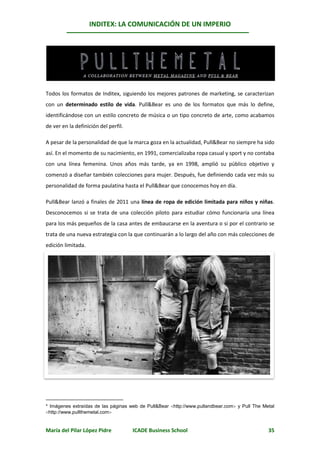 INDITEX: LA COMUNICACIÓN DE UN IMPERIO

                                                                                                 *




Todos los formatos de Inditex, siguiendo los mejores patrones de marketing, se caracterizan
con un determinado estilo de vida. Pull&Bear es uno de los formatos que más lo define,
identificándose con un estilo concreto de música o un tipo concreto de arte, como acabamos
de ver en la definición del perfil.

A pesar de la personalidad de que la marca goza en la actualidad, Pull&Bear no siempre ha sido
así. En el momento de su nacimiento, en 1991, comercializaba ropa casual y sport y no contaba
con una línea femenina. Unos años más tarde, ya en 1998, amplió su público objetivo y
comenzó a diseñar también colecciones para mujer. Después, fue definiendo cada vez más su
personalidad de forma paulatina hasta el Pull&Bear que conocemos hoy en día.

Pull&Bear lanzó a finales de 2011 una línea de ropa de edición limitada para niños y niñas.
Desconocemos si se trata de una colección piloto para estudiar cómo funcionaría una línea
para los más pequeños de la casa antes de embaucarse en la aventura o si por el contrario se
trata de una nueva estrategia con la que continuarán a lo largo del año con más colecciones de
edición limitada.




* Imágenes extraídas de las páginas web de Pull&Bear http://www.pullandbear.com y Pull The Metal
http://www.pullthemetal.com


María del Pilar López Pidre           ICADE Business School                                    35
 