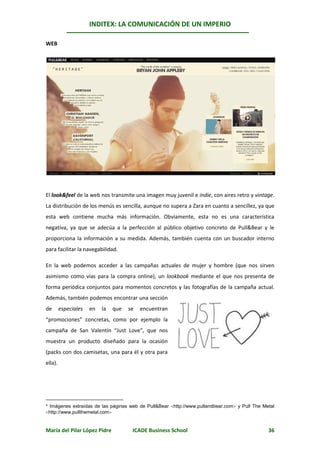 INDITEX: LA COMUNICACIÓN DE UN IMPERIO

                                                                                                *
WEB




El look&feel de la web nos transmite una imagen muy juvenil e indie, con aires retro y vintage.
La distribución de los menús es sencilla, aunque no supera a Zara en cuanto a sencillez, ya que
esta web contiene mucha más información. Obviamente, esta no es una característica
negativa, ya que se adecúa a la perfección al público objetivo concreto de Pull&Bear y le
proporciona la información a su medida. Además, también cuenta con un buscador interno
para facilitar la navegabilidad.

En la web podemos acceder a las campañas actuales de mujer y hombre (que nos sirven
asimismo como vías para la compra online), un lookbook mediante el que nos presenta de
forma periódica conjuntos para momentos concretos y las fotografías de la campaña actual.
Además, también podemos encontrar una sección
de       especiales   en   la   que   se   encuentran
“promociones” concretas, como por ejemplo la
campaña de San Valentín “Just Love”, que nos
muestra un producto diseñado para la ocasión
(packs con dos camisetas, una para él y otra para
ella).




* Imágenes extraídas de las páginas web de Pull&Bear http://www.pullandbear.com y Pull The Metal
http://www.pullthemetal.com


María del Pilar López Pidre            ICADE Business School                                   36
 