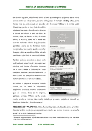 INDITEX: LA COMUNICACIÓN DE UN IMPERIO

                                                                                                *



En el menú Síguenos, encontramos todos los links que redirigen a los perfiles de las redes
sociales en las que está presente, así como al blog, digno de mención. Este blog refleja, como
hemos visto con anterioridad, un acuerdo entre la marca Pull&Bear y la revista Metal
Magazine y muestra un vivo reflejo del público
objetivo al que quiere llegar la marca: jóvenes
a los que les interesa el arte, los libros, las
revistas, viajar, las fiestas, el cine, el mundo
online, la música y, cómo no, la moda más
indie del momento. Además de publicaciones
periódicas acerca de las temáticas recién
mencionadas, los usuarios pueden escuchar
listas de música y suscribirse al blog a través
de RSS para estar al día de sus actualizaciones.

También podemos encontrar un botón en la
web bautizado bajo el nombre Novedades que
contiene todo tipo de información novedosa
de la marca –valga la redundancia-, como
campañas puntuales (“Positive Generation”) o
hitos (como por ejemplo la celebración del
número 2 millones de fans en Facebook).

Por último, la página de Pull&Bear también
cuenta   con    un   menú     de   información
corporativa en el que podemos encontrar la
guía de compra, datos de la empresa,
políticas, servicios (“Affinity card”, tarjeta
regalo, arreglos y reservas, tique regalo, cuidado de prendas y cuidado de calzado), un
localizador de tiendas y datos de contacto.

REDES SOCIALES Y APLICACIONES. Flickr, Tuenti, Blog, Facebook, Youtube, Vimeo y Twitter.
Además, también cuenta con una aplicación para móviles que permite el acceso a la campaña
actual y sirve como vía de compra online.

* Imágenes extraídas de las páginas web de Pull&Bear http://www.pullandbear.com y Pull The Metal
http://www.pullthemetal.com


María del Pilar López Pidre          ICADE Business School                                     37
 