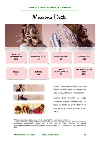 INDITEX: LA COMUNICACIÓN DE UN IMPERIO

                                                                                                  13*
                                                       Massimo Dutti




  FECHA DE
LANZAMIENTO:              APERTURAS NETAS:                TIENDAS PROPIAS:                 VENTAS NETAS:
    1991                        43                              498                            1.013




                                                              TIENDAS                   VAR. VENTAS NETAS
   PAÍSES:                        TIENDAS:                 FRANQUICIADAS:                     11/10:
     51                              573                         75                            13%




                                                         PERFIL. Esta marca se posiciona como una
                                                         cadena de moda para los amantes del
                                                         estilo urbano, sofisticado y cosmopolita13.

                                                         Massimo     Dutti   presenta    una    moda
                                                         adaptada a mujeres, hombres y niños. En
                                                         todos sus diseños se puede observar un
                                                         corte clásico y elegante, sin dejar de ser
                                                         actual.



    * Imágenes extraídas de la página web de Massimo Dutti www.massimodutti.com
    13
       Grupo INDITEX. INDITEX Memoria anual 2010 [en línea]. Dirección General de Comunicación y
    Relaciones Institucionales, Inditex S.A. 16 de junio de 2011. Disponible en Internet
    http://www.inditex.es/es/prensa/informacion/informes_anuales p. 26 [Consulta: 12 de noviembre de
    2011]




    María del Pilar López Pidre          ICADE Business School                                     38
 