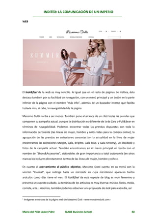 INDITEX: LA COMUNICACIÓN DE UN IMPERIO

                                                                                             *
WEB




El look&feel de la web es muy sencillo. Al igual que en el resto de páginas de Inditex, ésta
destaca también por su facilidad de navegación, con un menú principal y un botón en la parte
inferior de la página con el nombre “más info”, además de un buscador interno que facilita
todavía más, si cabe, la navegabilidad de la página.

Massimo Dutti no iba a ser menos. También pone al alcance de un click todas las prendas que
componen su campaña actual, aunque la distribución es diferente de la de Zara o Pull&Bear en
términos de navegabilidad. Podemos encontrar todas las prendas dispuestas con toda la
información pertinente (las líneas de mujer, hombre y niños listas para la compra online), la
agrupación de las prendas en colecciones concretas (en la actualidad en la línea de mujer
encontramos las colecciones Margot, Gala, Brigitte, Gala Blue, y Gala Mistery), un lookbook y
fotos de la campaña actual. También encontramos en el menú principal un botón con el
nombre de “Shoes&Accesories”, dotándoles de gran importancia y total autonomía (en otras
marcas los incluyen directamente dentro de las líneas de mujer, hombre y niños).

En cuanto al acercamiento al público objetivo, Massimo Dutti cuenta en su menú con la
sección “Journal”, que redirige hacia un microsite en cuya microhome aparecen tantos
artículos como días tiene el mes. El look&feel de esta especie de blog es muy femenino y
presenta un aspecto cuidado. La temática de los artículos es muy diversa: música, libros, moda,
comida, arte... Además, también podemos observar una propuesta de look para cada día, así


* Imágenes extraídas de la página web de Massimo Dutti www.massimodutti.com




María del Pilar López Pidre          ICADE Business School                                  40
 