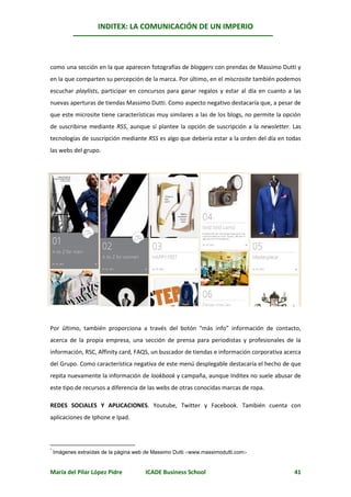 INDITEX: LA COMUNICACIÓN DE UN IMPERIO

                                                                                              *



como una sección en la que aparecen fotografías de bloggers con prendas de Massimo Dutti y
en la que comparten su percepción de la marca. Por último, en el miscrosite también podemos
escuchar playlists, participar en concursos para ganar regalos y estar al día en cuanto a las
nuevas aperturas de tiendas Massimo Dutti. Como aspecto negativo destacaría que, a pesar de
que este microsite tiene características muy similares a las de los blogs, no permite la opción
de suscribirse mediante RSS, aunque sí plantee la opción de suscripción a la newsletter. Las
tecnologías de suscripción mediante RSS es algo que debería estar a la orden del día en todas
las webs del grupo.




Por último, también proporciona a través del botón “más info” información de contacto,
acerca de la propia empresa, una sección de prensa para periodistas y profesionales de la
información, RSC, Affinity card, FAQS, un buscador de tiendas e información corporativa acerca
del Grupo. Como característica negativa de este menú desplegable destacaría el hecho de que
repita nuevamente la información de lookbook y campaña, aunque Inditex no suele abusar de
este tipo de recursos a diferencia de las webs de otras conocidas marcas de ropa.

REDES SOCIALES Y APLICACIONES. Youtube, Twitter y Facebook. También cuenta con
aplicaciones de Iphone e Ipad.




    Imágenes extraídas de la página web de Massimo Dutti www.massimodutti.com
*




María del Pilar López Pidre            ICADE Business School                                41
 