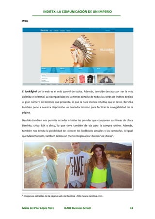 INDITEX: LA COMUNICACIÓN DE UN IMPERIO

                                                                                            *
WEB




El look&feel de la web es el más juvenil de todos. Además, también destaca por ser la más
colorida e informal. La navegabilidad es la menos sencilla de todas las webs de Inditex debido
al gran número de botones que presenta, lo que la hace menos intuitiva que el resto. Bershka
también pone a nuestra disposición un buscador interno para facilitar la navegabilidad de la
página.

Bershka también nos permite acceder a todas las prendas que componen sus líneas de chica
Bershka, chica BSK y chico, lo que sirve también de vía para la compra online. Además,
también nos brinda la posibilidad de conocer los lookbooks actuales y las campañas. Al igual
que Massimo Dutti, también dedica un menú íntegro a los “Accesorios Chicas”.




* Imágenes extraídas de la página web de Bershka http://www.bershka.com




María del Pilar López Pidre          ICADE Business School                                 43
 