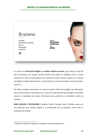 INDITEX: LA COMUNICACIÓN DE UN IMPERIO

                                                                                                *




En cuanto a la información dirigida a su público objetivo concreto y que refleja su estilo de
vida encontramos una sección llamada B-Scene que podría ser definida como la revista
mensual de la marca. En ella podemos leer artículos de diversa índole, aunque en su mayoría
más ligados al público femenino que al masculino (cine, series de televisión, música, festivales,
chicas it...).

Por último, también encontramos un menú en la parte inferior de la página con información
acerca de la empresa, la sala de prensa, un menú con todos los links que redirigen a los perfiles
sociales, un localizador de tiendas, información para suscribirse a la newsletter y datos de
contacto.

REDES SOCIALES Y APLICACIONES. Facebook, Twitter, Youtube, Tuenti. También cuenta con
una aplicación para móviles dirigida a la presentación de las campañas, venta online y
localización de tiendas.




* Imágenes extraídas de la página web de Bershka http://www.bershka.com




María del Pilar López Pidre          ICADE Business School                                    44
 