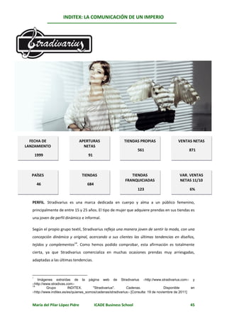 INDITEX: LA COMUNICACIÓN DE UN IMPERIO

                                                                                                     *



              Stradivarius




  FECHA DE                       APERTURAS                 TIENDAS PROPIAS                  VENTAS NETAS
LANZAMIENTO                        NETAS
                                                                   561                             871
       1999                          91



   PAÍSES                         TIENDAS                      TIENDAS                       VAR. VENTAS
                                                            FRANQUICIADAS                    NETAS 11/10
       46                           684
                                                                   123                              6%


   PERFIL. Stradivarius es una marca dedicada en cuerpo y alma a un público femenino,
   principalmente de entre 15 y 25 años. El tipo de mujer que adquiere prendas en sus tiendas es
   una joven de perfil dinámico e informal.

   Según el propio grupo textil, Stradivarius refleja una manera joven de sentir la moda, con una
   concepción dinámica y original, acercando a sus clientes las últimas tendencias en diseños,
   tejidos y complementos14. Como hemos podido comprobar, esta afirmación es totalmente
   cierta, ya que Stradivarius comercializa en muchas ocasiones prendas muy arriesgadas,
   adaptadas a las últimas tendencias.



      Imágenes extraídas de la página web de Stradivarius http://www.stradivarius.com y
   *

   http://www.stradivas.com
   14
            Grupo         INDITEX.       "Stradivarius".      Cadenas.                Disponible     en
   http://www.inditex.es/es/quienes_somos/cadenas/stradivarius [Consulta: 19 de noviembre de 2011]


   María del Pilar López Pidre            ICADE Business School                                     45
 