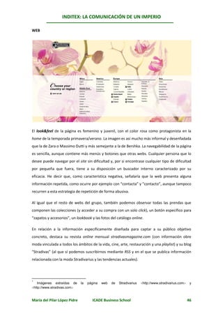 INDITEX: LA COMUNICACIÓN DE UN IMPERIO

                                                                                                      *
WEB




El look&feel de la página es femenino y juvenil, con el color rosa como protagonista en la
home de la temporada primavera/verano. La imagen es así mucho más informal y desenfadada
que la de Zara o Massimo Dutti y más semejante a la de Bershka. La navegabilidad de la página
es sencilla, aunque contiene más menús y botones que otras webs. Cualquier persona que lo
desee puede navegar por el site sin dificultad y, por si encontrase cualquier tipo de dificultad
por pequeña que fuera, tiene a su disposición un buscador interno caracterizado por su
eficacia. He decir que, como característica negativa, señalaría que la web presenta alguna
información repetida, como ocurre por ejemplo con “contacta” y “contacto”, aunque tampoco
recurren a esta estrategia de repetición de forma abusiva.

Al igual que el resto de webs del grupo, también podemos observar todas las prendas que
componen las colecciones (y acceder a su compra con un solo click), un botón específico para
“zapatos y accesorios”, un lookbook y las fotos del catálogo online.

En relación a la información específicamente diseñada para captar a su público objetivo
concreto, destaca su revista online mensual stradivasmagazine.com (con información obre
moda vinculada a todos los ámbitos de la vida, cine, arte, restauración y una playlist) y su blog
“Stradivas” (al que sí podemos suscribirnos mediante RSS y en el que se publica información
relacionada con la moda Stradivarius y las tendencias actuales).




*
   Imágenes extraídas de      la   página   web   de   Stradivarius   http://www.stradivarius.com    y
http://www.stradivas.com


María del Pilar López Pidre          ICADE Business School                                            46
 